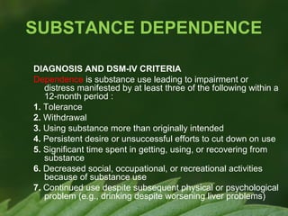 SUBSTANCE DEPENDENCE
DIAGNOSIS AND DSM-IV CRITERIA
Dependence is substance use leading to impairment or
distress manifested by at least three of the following within a
12-month period :
1. Tolerance
2. Withdrawal
3. Using substance more than originally intended
4. Persistent desire or unsuccessful efforts to cut down on use
5. Significant time spent in getting, using, or recovering from
substance
6. Decreased social, occupational, or recreational activities
because of substance use
7. Continued use despite subsequent physical or psychological
problem (e.g., drinking despite worsening liver problems)

 