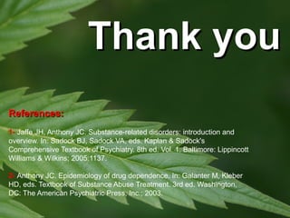 Thank you
References:
1- Jaffe JH, Anthony JC. Substance-related disorders: introduction and
overview. In: Sadock BJ, Sadock VA, eds. Kaplan & Sadock's
Comprehensive Textbook of Psychiatry. 8th ed. Vol. 1. Baltimore: Lippincott
Williams & Wilkins; 2005:1137.
2- Anthony JC. Epidemiology of drug dependence. In: Galanter M, Kleber
HD, eds. Textbook of Substance Abuse Treatment. 3rd ed. Washington,
DC: The American Psychiatric Press, Inc.; 2003.

 