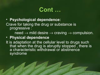 Cont …
• Psychological dependence:
Crave for taking the drug or substance is
progressive :
need → mild desire → craving → compulsion.
• Physical dependence
It is adaptation at the cellular level to drugs such
that when the drug is abruptly stopped , there is
a characteristic withdrawal or abstinence
syndrome

 