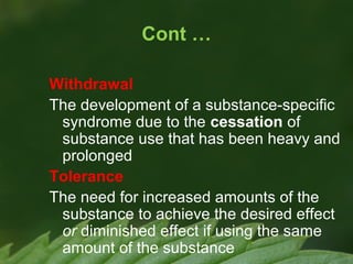 Cont …
Withdrawal
The development of a substance-specific
syndrome due to the cessation of
substance use that has been heavy and
prolonged
Tolerance
The need for increased amounts of the
substance to achieve the desired effect
or diminished effect if using the same
amount of the substance

 
