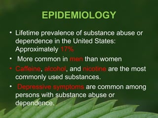 EPIDEMIOLOGY
• Lifetime prevalence of substance abuse or
dependence in the United States:
Approximately 17%
• More common in men than women
• Caffeine, alcohol, and nicotine are the most
commonly used substances.
• Depressive symptoms are common among
persons with substance abuse or
dependence.

 