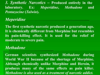 3. Synthetic Narcotics – Produced entirely in the
laboratory. Ex: Meperidine, Methadone and
Pentazocine (Talwin).
Meperidine
The first synthetic narcotic produced a generation ago.
It is chemically different from Morphine but resembles
its pain-killing effect. It is used for the relief of
moderate to severe pain.
Methadone
German scientists synthesized Methadone during
World War II because of the shortage of Morphine.
Although chemically unlike Morphine and Heroin, it
produces many of the same effects as pain killer.
Methadone is also used as a treatment of narcotic addict.
 