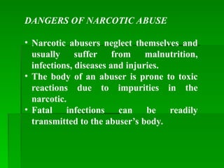DANGERS OF NARCOTIC ABUSE
• Narcotic abusers neglect themselves and
usually suffer from malnutrition,
infections, diseases and injuries.
• The body of an abuser is prone to toxic
reactions due to impurities in the
narcotic.
• Fatal infections can be readily
transmitted to the abuser’s body.
 