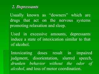 Usually known as “downers” which are
drugs that act on the nervous systems
promoting relaxation and sleep.
2. Depressants
2. Depressants
Used in excessive amounts, depressants
induce a state of intoxication similar to that
of alcohol.
Intoxicating doses result in impaired
judgment, disorientation, slurred speech,
drunken behavior without the odor of
alcohol, and loss of motor coordination.
 