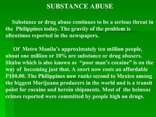 SUBSTANCE ABUSE
Substance or drug abuse continues to be a serious threat in
the Philippines today. The gravity of the problem is
oftentimes reported in the newspapers.
Of Metro Manila’s approximately ten million people,
about one million or 10% are substance or drug abusers.
Shabu which is also known as “poor man’s cocaine” is on the
way of becoming just that. A snort now costs an affordable
P100.00. The Philippines now ranks second to Mexico among
the biggest Marijuana producers in the world and is a transit
point for cocaine and heroin shipments. Most of the heinous
crimes reported were committed by people high on drugs.
 