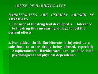 ABUSE OF BARBITURATES
ABUSE OF BARBITURATES
BARBITURATES ARE USUALLY ABUSED IN
BARBITURATES ARE USUALLY ABUSED IN
TWO WAYS:
TWO WAYS:
1.
1. The user of the drug had developed a
The user of the drug had developed a tolerance
tolerance
to the drug thus increasing
to the drug thus increasing dosage to feel the
dosage to feel the
desired effects.
desired effects.
2.
2. For added thrill, Barbiturate is injected as a
For added thrill, Barbiturate is injected as a
substitute to other drugs being abused, especially
substitute to other drugs being abused, especially
Amphetamines. Barbiturates can produce both
Amphetamines. Barbiturates can produce both
psychological and physical dependence.
psychological and physical dependence.
 
