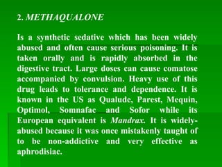 2. METHAQUALONE
Is a synthetic sedative which has been widely
abused and often cause serious poisoning. It is
taken orally and is rapidly absorbed in the
digestive tract. Large doses can cause comatose
accompanied by convulsion. Heavy use of this
drug leads to tolerance and dependence. It is
known in the US as Qualude, Parest, Mequin,
Optimol, Somnafac and Sofor while its
European equivalent is Mandrax. It is widely-
abused because it was once mistakenly taught of
to be non-addictive and very effective as
aphrodisiac.
 