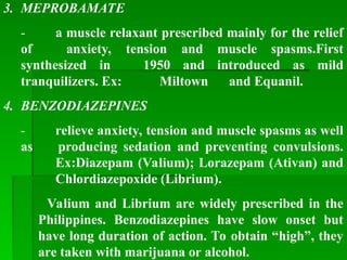 3. MEPROBAMATE
- a muscle relaxant prescribed mainly for the relief
of anxiety, tension and muscle spasms.First
synthesized in 1950 and introduced as mild
tranquilizers. Ex: Miltown and Equanil.
4. BENZODIAZEPINES
- relieve anxiety, tension and muscle spasms as well
as producing sedation and preventing convulsions.
Ex:Diazepam (Valium); Lorazepam (Ativan) and
Chlordiazepoxide (Librium).
Valium and Librium are widely prescribed in the
Philippines. Benzodiazepines have slow onset but
have long duration of action. To obtain “high”, they
are taken with marijuana or alcohol.
 
