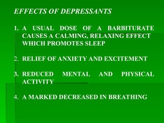 EFFECTS OF DEPRESSANTS
1. A USUAL DOSE OF A BARBITURATE
CAUSES A CALMING, RELAXING EFFECT
WHICH PROMOTES SLEEP
2. RELIEF OF ANXIETY AND EXCITEMENT
3. REDUCED MENTAL AND PHYSICAL
ACTIVITY
4. A MARKED DECREASED IN BREATHING
 