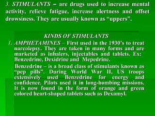 3.
3. STIMULANTS
STIMULANTS –
– are drugs used to increase mental
are drugs used to increase mental
activity, relieve fatigue, increase alertness and offset
activity, relieve fatigue, increase alertness and offset
drowsiness. They are usually known as “uppers”.
drowsiness. They are usually known as “uppers”.
KINDS OF STIMULANTS
KINDS OF STIMULANTS
1.
1. AMPHETAMINES
AMPHETAMINES –
– First used in the 1930’s to treat
First used in the 1930’s to treat
narcolepsy. They are taken in many forms and are
narcolepsy. They are taken in many forms and are
marketed as inhalers, injectables and tablets. Ex:
marketed as inhalers, injectables and tablets. Ex:
Benzedrine, Dexidrine and Mepedrine.
Benzedrine, Dexidrine and Mepedrine.
Benzedrine – is a broad class of stimulants known as
Benzedrine – is a broad class of stimulants known as
“pep pills”. During World War II, US troops
“pep pills”. During World War II, US troops
extensively used Benzedrine for energy and
extensively used Benzedrine for energy and
confidence. Pilots used it in long-bombing missions.
confidence. Pilots used it in long-bombing missions.
It is now found in the form of orange and green
It is now found in the form of orange and green
colored heart-shaped tablets such as Dexamyl.
colored heart-shaped tablets such as Dexamyl.
 