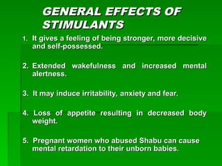 GENERAL EFFECTS OF
GENERAL EFFECTS OF
STIMULANTS
STIMULANTS
1.
1. It gives a feeling of being stronger, more decisive
It gives a feeling of being stronger, more decisive
and self-possessed.
and self-possessed.
2.
2. Extended wakefulness and increased mental
Extended wakefulness and increased mental
alertness.
alertness.
3. It may induce irritability, anxiety and fear.
3. It may induce irritability, anxiety and fear.
4. Loss of appetite resulting in decreased body
4. Loss of appetite resulting in decreased body
weight.
weight.
5. Pregnant women who abused Shabu can cause
5. Pregnant women who abused Shabu can cause
mental retardation to their unborn babies.
mental retardation to their unborn babies.
 