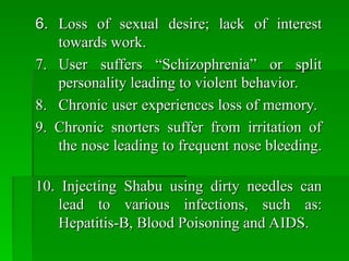 6.
6. Loss of sexual desire; lack of interest
Loss of sexual desire; lack of interest
towards work.
towards work.
7.
7. User suffers “Schizophrenia” or split
User suffers “Schizophrenia” or split
personality leading to violent behavior.
personality leading to violent behavior.
8.
8. Chronic user experiences loss of memory.
Chronic user experiences loss of memory.
9. Chronic snorters suffer from irritation of
9. Chronic snorters suffer from irritation of
the nose leading to frequent nose bleeding.
the nose leading to frequent nose bleeding.
10. Injecting Shabu using dirty needles can
10. Injecting Shabu using dirty needles can
lead to various infections, such as:
lead to various infections, such as:
Hepatitis-B, Blood Poisoning and AIDS.
Hepatitis-B, Blood Poisoning and AIDS.
 