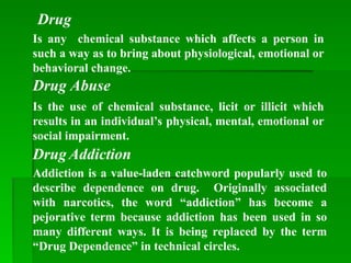 Is any chemical substance which affects a person in
such a way as to bring about physiological, emotional or
behavioral change.
Drug
Is the use of chemical substance, licit or illicit which
results in an individual’s physical, mental, emotional or
social impairment.
Drug Abuse
DrugAddiction
Addiction is a value-laden catchword popularly used to
describe dependence on drug. Originally associated
with narcotics, the word “addiction” has become a
pejorative term because addiction has been used in so
many different ways. It is being replaced by the term
“Drug Dependence” in technical circles.
 
