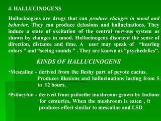 4. HALLUCINOGENS
Hallucinogens are drugs that can produce changes in mood and
behavior. They can produce delusions and hallucinations. They
induce a state of excitation of the central nervous system as
shown by changes in mood. Hallucinogens disorient the sense of
direction, distance and time. A user may speak of “hearing
colors ” and “seeing sounds ” . They are known as ”psychedelics”.
KINDS OF HALLUCINOGENS
•Mescaline - derived from the fleshy part of peyote cactus.
Produces illusions and hallucinations lasting from 5
to 12 hours.
•Psilocybin - derived from psilocibe mushroom grown by Indians
for centuries, When the mushroom is eaten , it
produces effect similar to mescaline and LSD.
 