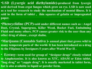 •LSD (Lysergic acid diethylamide)-produced from lysergic
acid derived from ergot fungus which grow on rye. LSD is now used
as a tool for research to study the mechanism of mental illness. It is
sold in the form of tablet , thin squares of gelatin or impregnated
paper.
•Phencyclidine (PCP)-sold under different names such as : Angel
Dust, Crystal, Supergrass, Killer Weed, Rocket Fuel, Embalming
Fluid and many others. PCP causes greater risk to the user than any
other drug of abuse , except shabu.
•Marijuana (Cannabis Sativa )- annual plant that grows wild in
many temperate parts of the world. It has been introduced as a drug
to the Filipinos by foreigners 5 years after World War II .
• Ecstasy- term used for group of “designer drugs” closely related
to Amphetamine. It is also known as XTC, ADAM or Eden tablet,
“hug drug” or “yuppie drug”. It is usually marketed in tablet form,
but is also available in liquid or powder form.
 