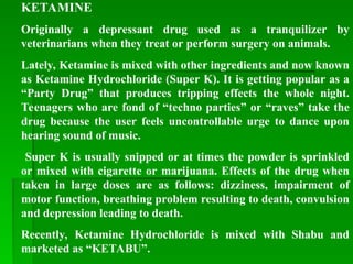 KETAMINE
Originally a depressant drug used as a tranquilizer by
veterinarians when they treat or perform surgery on animals.
Lately, Ketamine is mixed with other ingredients and now known
as Ketamine Hydrochloride (Super K). It is getting popular as a
“Party Drug” that produces tripping effects the whole night.
Teenagers who are fond of “techno parties” or “raves” take the
drug because the user feels uncontrollable urge to dance upon
hearing sound of music.
Super K is usually snipped or at times the powder is sprinkled
or mixed with cigarette or marijuana. Effects of the drug when
taken in large doses are as follows: dizziness, impairment of
motor function, breathing problem resulting to death, convulsion
and depression leading to death.
Recently, Ketamine Hydrochloride is mixed with Shabu and
marketed as “KETABU”.
 