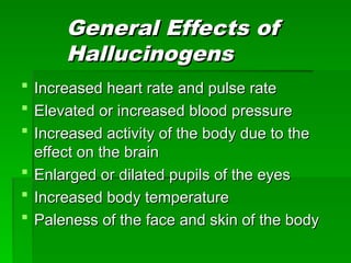 General Effects of
General Effects of
Hallucinogens
Hallucinogens
 Increased heart rate and pulse rate
Increased heart rate and pulse rate
 Elevated or increased blood pressure
Elevated or increased blood pressure
 Increased activity of the body due to the
Increased activity of the body due to the
effect on the brain
effect on the brain
 Enlarged or dilated pupils of the eyes
Enlarged or dilated pupils of the eyes
 Increased body temperature
Increased body temperature
 Paleness of the face and skin of the body
Paleness of the face and skin of the body
 