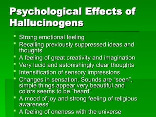 Psychological Effects of
Psychological Effects of
Hallucinogens
Hallucinogens
 Strong emotional feeling
Strong emotional feeling
 Recalling previously suppressed ideas and
Recalling previously suppressed ideas and
thoughts
thoughts
 A feeling of great creativity and imagination
A feeling of great creativity and imagination
 Very lucid and astonishingly clear thoughts
Very lucid and astonishingly clear thoughts
 Intensification of sensory impressions
Intensification of sensory impressions
 Changes in sensation. Sounds are “seen”,
Changes in sensation. Sounds are “seen”,
simple things appear very beautiful and
simple things appear very beautiful and
colors seems to be “heard”
colors seems to be “heard”
 A mood of joy and strong feeling of religious
A mood of joy and strong feeling of religious
awareness
awareness
 A feeling of oneness with the universe
A feeling of oneness with the universe
 