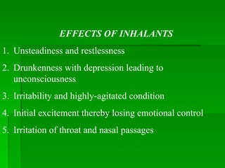 EFFECTS OF INHALANTS
1. Unsteadiness and restlessness
2. Drunkenness with depression leading to
unconsciousness
3. Irritability and highly-agitated condition
4. Initial excitement thereby losing emotional control
5. Irritation of throat and nasal passages
 