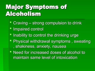 Major Symptoms of
Major Symptoms of
Alcoholism
Alcoholism
 Craving – strong compulsion to drink
Craving – strong compulsion to drink
 Impaired control
Impaired control
 Inability to control the drinking urge
Inability to control the drinking urge
 Physical withdrawal symptoms , sweating
Physical withdrawal symptoms , sweating
, shakiness, anxiety, nausea
, shakiness, anxiety, nausea
 Need for increased doses of alcohol to
Need for increased doses of alcohol to
maintain same level of intoxication
maintain same level of intoxication
 