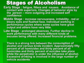 Stages of Alcoholism
Stages of Alcoholism
Early Stage :
Early Stage : fatigue, fitters and nausea. Avoidance of
fatigue, fitters and nausea. Avoidance of
contact with superiors. Changes of behavior style by
contact with superiors. Changes of behavior style by
the person – more outgoing and increased self
the person – more outgoing and increased self
confidence
confidence.
.
Middle Stage :
Middle Stage : increase nervousness, irritability , red or
increase nervousness, irritability , red or
bleary eyes and flushed face. Individual working in
bleary eyes and flushed face. Individual working in
performance cycles where some cycles have great
performance cycles where some cycles have great
output and others have very little.
output and others have very little.
Late Stage :
Late Stage : prolonged absences. Further decline in
prolonged absences. Further decline in
work performance with many different kinds of
work performance with many different kinds of
excuses being offered. Increased financial problems
excuses being offered. Increased financial problems.
.
There is a strong link between the consumption of
There is a strong link between the consumption of
alcohol and various kinds incident. Approximately fifty
alcohol and various kinds incident. Approximately fifty
percent of all homicides and thirty percent of all
percent of all homicides and thirty percent of all
homicides and thirty percent of suicides take place
homicides and thirty percent of suicides take place
while the perpetrator is under the influence of alcohol.
while the perpetrator is under the influence of alcohol.
Excessive drinking is involved in the large number of
Excessive drinking is involved in the large number of
vehicle accidents
vehicle accidents.
.
 