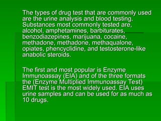 The types of drug test that are commonly used
The types of drug test that are commonly used
are the urine analysis and blood testing.
are the urine analysis and blood testing.
Substances most commonly tested are,
Substances most commonly tested are,
alcohol, amphetamines, barbiturates,
alcohol, amphetamines, barbiturates,
benzodiazepines, marijuana, cocaine,
benzodiazepines, marijuana, cocaine,
methadone, methadone, methaqualone,
methadone, methadone, methaqualone,
opiates, phencyclidine, and testosterone-like
opiates, phencyclidine, and testosterone-like
anabolic steroids.
anabolic steroids.
The first and most popular is Enzyme
The first and most popular is Enzyme
Immunoassay (EIA) and of the three formats
Immunoassay (EIA) and of the three formats
the (Enzyme Multiplied Immunoassay Test)
the (Enzyme Multiplied Immunoassay Test)
EMIT test is the most widely used. EIA uses
EMIT test is the most widely used. EIA uses
urine samples and can be used for as much as
urine samples and can be used for as much as
10 drugs.
10 drugs.
 