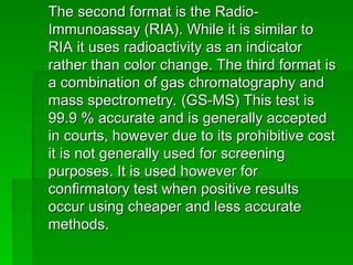 The second format is the Radio-
The second format is the Radio-
Immunoassay (RIA). While it is similar to
Immunoassay (RIA). While it is similar to
RIA it uses radioactivity as an indicator
RIA it uses radioactivity as an indicator
rather than color change. The third format is
rather than color change. The third format is
a combination of gas chromatography and
a combination of gas chromatography and
mass spectrometry. (GS-MS) This test is
mass spectrometry. (GS-MS) This test is
99.9 % accurate and is generally accepted
99.9 % accurate and is generally accepted
in courts, however due to its prohibitive cost
in courts, however due to its prohibitive cost
it is not generally used for screening
it is not generally used for screening
purposes. It is used however for
purposes. It is used however for
confirmatory test when positive results
confirmatory test when positive results
occur using cheaper and less accurate
occur using cheaper and less accurate
methods.
methods.
 