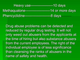 Heavy use-------------------10 days
Heavy use-------------------10 days
Methaqualone---------------------14 or more days
Methaqualone---------------------14 or more days
Phencyclidine----------------------8 days
Phencyclidine----------------------8 days
Drug abuse problems can be detected and
Drug abuse problems can be detected and
reduced by regular drug testing. It will not
reduced by regular drug testing. It will not
only weed out abusers from the applicants at
only weed out abusers from the applicants at
the time of hiring but also substance abusers
the time of hiring but also substance abusers
from the current employees. The right of the
from the current employees. The right of the
individual employee is of less significance
individual employee is of less significance
than cleansing the ranks of abusers in the
than cleansing the ranks of abusers in the
name of safety and health.
name of safety and health.
 