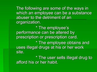 The following are some of the ways in
The following are some of the ways in
which an employee can be a substance
which an employee can be a substance
abuser to the detriment of an
abuser to the detriment of an
organization.
organization.
* The employee’s
* The employee’s
performance can be altered by
performance can be altered by
prescription or prescription card.
prescription or prescription card.
* The employee obtains and
* The employee obtains and
uses illegal drugs at his or her work
uses illegal drugs at his or her work
site.
site.
* The user sells illegal drug to
* The user sells illegal drug to
afford his or her habit.
afford his or her habit.
 