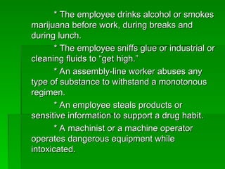 * The employee drinks alcohol or smokes
* The employee drinks alcohol or smokes
marijuana before work, during breaks and
marijuana before work, during breaks and
during lunch.
during lunch.
* The employee sniffs glue or industrial or
* The employee sniffs glue or industrial or
cleaning fluids to “get high.”
cleaning fluids to “get high.”
* An assembly-line worker abuses any
* An assembly-line worker abuses any
type of substance to withstand a monotonous
type of substance to withstand a monotonous
regimen.
regimen.
* An employee steals products or
* An employee steals products or
sensitive information to support a drug habit.
sensitive information to support a drug habit.
* A machinist or a machine operator
* A machinist or a machine operator
operates dangerous equipment while
operates dangerous equipment while
intoxicated.
intoxicated.
 