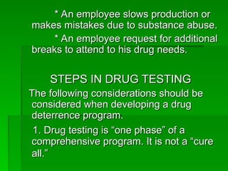 * An employee slows production or
* An employee slows production or
makes mistakes due to substance abuse.
makes mistakes due to substance abuse.
* An employee request for additional
* An employee request for additional
breaks to attend to his drug needs.
breaks to attend to his drug needs.
STEPS IN DRUG TESTING
STEPS IN DRUG TESTING
The following considerations should be
The following considerations should be
considered when developing a drug
considered when developing a drug
deterrence program.
deterrence program.
1. Drug testing is “one phase” of a
1. Drug testing is “one phase” of a
comprehensive program. It is not a “cure
comprehensive program. It is not a “cure
all.”
all.”
 