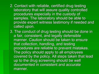 2. Contact with reliable, certified drug testing
2. Contact with reliable, certified drug testing
laboratory that will assure quality controlled
laboratory that will assure quality controlled
procedures especially in the custody of
procedures especially in the custody of
samples. The laboratory should be able to
samples. The laboratory should be able to
provide expert witness testimony if needed and
provide expert witness testimony if needed and
called upon.
called upon.
3. The conduct of drug testing should be done in
3. The conduct of drug testing should be done in
a fair, consistent, and legally defensible
a fair, consistent, and legally defensible
manner. Caution should be taken to ensure
manner. Caution should be taken to ensure
that collection, handling, and testing
that collection, handling, and testing
procedures are reliable to prevent mistakes.
procedures are reliable to prevent mistakes.
The policy should apply to all employees
The policy should apply to all employees
covered by the policy. All steps taken that lead
covered by the policy. All steps taken that lead
up to the drug screening should be well
up to the drug screening should be well
documented in consistent and accurate
documented in consistent and accurate
manner.
manner.
 