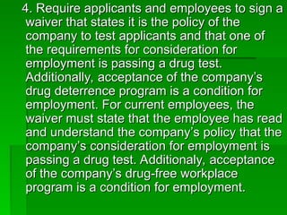 4. Require applicants and employees to sign a
4. Require applicants and employees to sign a
waiver that states it is the policy of the
waiver that states it is the policy of the
company to test applicants and that one of
company to test applicants and that one of
the requirements for consideration for
the requirements for consideration for
employment is passing a drug test.
employment is passing a drug test.
Additionally, acceptance of the company’s
Additionally, acceptance of the company’s
drug deterrence program is a condition for
drug deterrence program is a condition for
employment. For current employees, the
employment. For current employees, the
waiver must state that the employee has read
waiver must state that the employee has read
and understand the company’s policy that the
and understand the company’s policy that the
company’s consideration for employment is
company’s consideration for employment is
passing a drug test. Additionaly, acceptance
passing a drug test. Additionaly, acceptance
of the company’s drug-free workplace
of the company’s drug-free workplace
program is a condition for employment.
program is a condition for employment.
 