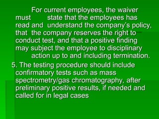 For current employees, the waiver
For current employees, the waiver
must
must state that the employees has
state that the employees has
read and
read and understand the company’s policy,
understand the company’s policy,
that
that the company reserves the right to
the company reserves the right to
conduct test, and that a positive finding
conduct test, and that a positive finding
may subject the employee to disciplinary
may subject the employee to disciplinary
action up to and including termination.
action up to and including termination.
5. The testing procedure should include
5. The testing procedure should include
confirmatory tests such as mass
confirmatory tests such as mass
spectrometry/gas chromatography, after
spectrometry/gas chromatography, after
preliminary positive results, if needed and
preliminary positive results, if needed and
called for in legal cases
called for in legal cases
 