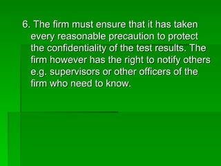 6. The firm must ensure that it has taken
6. The firm must ensure that it has taken
every reasonable precaution to protect
every reasonable precaution to protect
the confidentiality of the test results. The
the confidentiality of the test results. The
firm however has the right to notify others
firm however has the right to notify others
e.g. supervisors or other officers of the
e.g. supervisors or other officers of the
firm who need to know.
firm who need to know.
 
