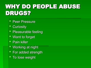 WHY DO PEOPLE ABUSE
WHY DO PEOPLE ABUSE
DRUGS?
DRUGS?
 Peer Pressure
Peer Pressure
 Curiosity
Curiosity
 Pleasurable feeling
Pleasurable feeling
 Want to forget
Want to forget
 Pain killer
Pain killer
 Working at night
Working at night
 For added strength
For added strength
 To lose weight
To lose weight
 