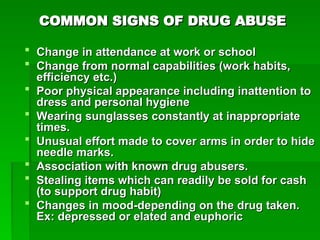 COMMON SIGNS OF DRUG ABUSE
COMMON SIGNS OF DRUG ABUSE
 Change in attendance at work or school
Change in attendance at work or school
 Change from normal capabilities (work habits,
Change from normal capabilities (work habits,
efficiency etc.)
efficiency etc.)
 Poor physical appearance including inattention to
Poor physical appearance including inattention to
dress and personal hygiene
dress and personal hygiene
 Wearing sunglasses constantly at inappropriate
Wearing sunglasses constantly at inappropriate
times.
times.
 Unusual effort made to cover arms in order to hide
Unusual effort made to cover arms in order to hide
needle marks.
needle marks.
 Association with known drug abusers.
Association with known drug abusers.
 Stealing items which can readily be sold for cash
Stealing items which can readily be sold for cash
(to support drug habit)
(to support drug habit)
 Changes in mood-depending on the drug taken.
Changes in mood-depending on the drug taken.
Ex: depressed or elated and euphoric
Ex: depressed or elated and euphoric
 