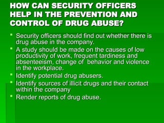 HOW CAN SECURITY OFFICERS
HOW CAN SECURITY OFFICERS
HELP IN THE PREVENTION AND
HELP IN THE PREVENTION AND
CONTROL OF DRUG ABUSE?
CONTROL OF DRUG ABUSE?
 Security officers should find out whether there is
Security officers should find out whether there is
drug abuse in the company.
drug abuse in the company.
 A study should be made on the causes of low
A study should be made on the causes of low
productivity of work, frequent tardiness and
productivity of work, frequent tardiness and
absenteeism, change of behavior and violence
absenteeism, change of behavior and violence
in the workplace.
in the workplace.
 Identify potential drug abusers.
Identify potential drug abusers.
 Identify sources of illicit drugs and their contact
Identify sources of illicit drugs and their contact
within the company
within the company
 Render reports of drug abuse.
Render reports of drug abuse.
 