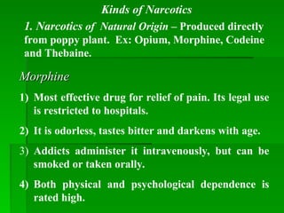 Morphine
Morphine
1) Most effective drug for relief of pain. Its legal use
is restricted to hospitals.
2) It is odorless, tastes bitter and darkens with age.
3) Addicts administer it intravenously, but can be
smoked or taken orally.
4) Both physical and psychological dependence is
rated high.
Kinds of Narcotics
1. Narcotics of Natural Origin – Produced directly
from poppy plant. Ex: Opium, Morphine, Codeine
and Thebaine.
 