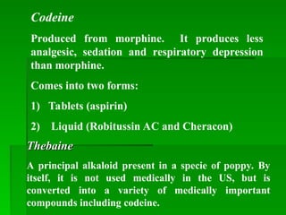Codeine
Produced from morphine. It produces less
analgesic, sedation and respiratory depression
than morphine.
Comes into two forms:
1) Tablets (aspirin)
2) Liquid (Robitussin AC and Cheracon)
Thebaine
Thebaine
A principal alkaloid present in a specie of poppy. By
itself, it is not used medically in the US, but is
converted into a variety of medically important
compounds including codeine.
 