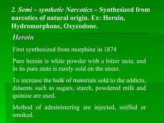2. Semi – synthetic Narcotics – Synthesized from
narcotics of natural origin. Ex: Heroin,
Hydromorphone, Oxycodone.
Heroin
Heroin
First synthesized from morphine in 1874
Pure heroin is white powder with a bitter taste, and
in its pure state is rarely sold on the street.
To increase the bulk of materials sold to the addicts,
diluents such as sugars, starch, powdered milk and
quinine are used.
Method of administering are injected, sniffed or
smoked.
 