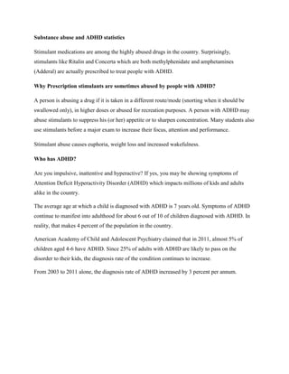 Substance abuse and ADHD statistics
Stimulant medications are among the highly abused drugs in the country. Surprisingly,
stimulants like Ritalin and Concerta which are both methylphenidate and amphetamines
(Adderal) are actually prescribed to treat people with ADHD.
Why Prescription stimulants are sometimes abused by people with ADHD?
A person is abusing a drug if it is taken in a different route/mode (snorting when it should be
swallowed only), in higher doses or abused for recreation purposes. A person with ADHD may
abuse stimulants to suppress his (or her) appetite or to sharpen concentration. Many students also
use stimulants before a major exam to increase their focus, attention and performance.
Stimulant abuse causes euphoria, weight loss and increased wakefulness.
Who has ADHD?
Are you impulsive, inattentive and hyperactive? If yes, you may be showing symptoms of
Attention Deficit Hyperactivity Disorder (ADHD) which impacts millions of kids and adults
alike in the country.
The average age at which a child is diagnosed with ADHD is 7 years old. Symptoms of ADHD
continue to manifest into adulthood for about 6 out of 10 of children diagnosed with ADHD. In
reality, that makes 4 percent of the population in the country.
American Academy of Child and Adolescent Psychiatry claimed that in 2011, almost 5% of
children aged 4-6 have ADHD. Since 25% of adults with ADHD are likely to pass on the
disorder to their kids, the diagnosis rate of the condition continues to increase.
From 2003 to 2011 alone, the diagnosis rate of ADHD increased by 3 percent per annum.
 