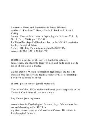 Substance Abuse and Posttraumatic Stress Disorder
Author(s): Kathleen T. Brady, Sudie E. Back and Scott F.
Coffey
Source: Current Directions in Psychological Science, Vol. 13,
No. 5 (Oct., 2004), pp. 206-209
Published by: Sage Publications, Inc. on behalf of Association
for Psychological Science
Stable URL: http://www.jstor.org/stable/20182954
Accessed: 27-11-2016 20:00 UTC
JSTOR is a not-for-profit service that helps scholars,
researchers, and students discover, use, and build upon a wide
range of content in a trusted
digital archive. We use information technology and tools to
increase productivity and facilitate new forms of scholarship.
For more information about
JSTOR, please contact [email protected]
Your use of the JSTOR archive indicates your acceptance of the
Terms & Conditions of Use, available at
http://about.jstor.org/terms
Association for Psychological Science, Sage Publications, Inc.
are collaborating with JSTOR to
digitize, preserve and extend access to Current Directions in
Psychological Science
 