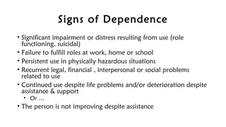 Signs of Dependence
• Significant impairment or distress resulting from use (role
functioning, suicidal)
• Failure to fulfill roles at work, home or school
• Persistent use in physically hazardous situations
• Recurrent legal, financial , interpersonal or social problems
related to use
• Continued use despite life problems and/or deterioration despite
assistance & support
• Or …
• The person is not improving despite assistance
 
