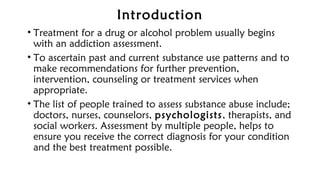 Introduction
• Treatment for a drug or alcohol problem usually begins
with an addiction assessment.
• To ascertain past and current substance use patterns and to
make recommendations for further prevention,
intervention, counseling or treatment services when
appropriate.
• The list of people trained to assess substance abuse include;
doctors, nurses, counselors, psychologists, therapists, and
social workers. Assessment by multiple people, helps to
ensure you receive the correct diagnosis for your condition
and the best treatment possible.
 