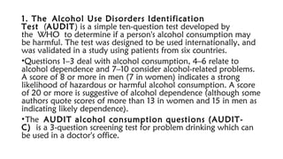 1. The Alcohol Use Disorders Identification
Test (AUDIT) is a simple ten-question test developed by
the WHO to determine if a person's alcohol consumption may
be harmful. The test was designed to be used internationally, and
was validated in a study using patients from six countries.
•Questions 1–3 deal with alcohol consumption, 4–6 relate to
alcohol dependence and 7–10 consider alcohol-related problems.
A score of 8 or more in men (7 in women) indicates a strong
likelihood of hazardous or harmful alcohol consumption. A score
of 20 or more is suggestive of alcohol dependence (although some
authors quote scores of more than 13 in women and 15 in men as
indicating likely dependence).
•The AUDIT alcohol consumption questions (AUDIT-
C) is a 3-question screening test for problem drinking which can
be used in a doctor's office.
 