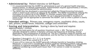 • Administered by: Patient interview or Self-Report.
• It is recommended that the AUDIT be administered as part of a general health interview,
medical history, or lifestyle questionnaire. Administration requires approximately 2 minutes,
and training is recommended for administration.
• The WHO also has developed a screening tool called the Clinical Screening Instrument,
which is meant to be used as an adjunct to the AUDIT. The WHO recommends utilizing this
instrument as a follow-up to the AUDIT if a clinician suspects that a patient may not be
providing accurate answers to the AUDIT. Its use is also recommended in situations in
which it may not be appropriate to administer the AUDIT, such as when a patient is clearly
intoxicated.
• Intended settings: Primary care, emergency rooms, psychiatric clinics, courts,
jails, prisons, armed forces, industries, colleges and universities
• Scoring and Interpretation: Scoring is done by hand and requires
approximately 1 minute.
• Add up the total points for all questions (maximum score = 40). The test consists of 3
subscales designed to address 3 domains: amount and frequency of drinking, alcohol
dependence, and consequences of alcohol use. The first 3 questions relate to quantity and
frequency, the following three to dependence, and the last four to harmful or abusive use. 
• Questions 1 through 8 = 0, 1, 2, 3, or 4 points. 
Questions 9 and 10 are scored as 0, 2, or 4.
• A score of 8 or more on the AUDIT generally indicates harmful or hazardous drinking.
Moreover, a score of 8 is considered a sensitive cutoff for identifying patients with possible
problems in a general population (Babor et al. 2001). However, Bradley et al. (1998)
suggested considering a cutoff point lower than 7 for women in order to maximize
sensitivity.
 