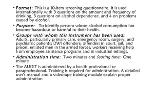 • Format: This is a 10-item screening questionnaire. It is used
internationally with 3 questions on the amount and frequency of
drinking, 3 questions on alcohol dependence, and 4 on problems
caused by alcohol.
• Purpose:  To identify persons whose alcohol consumption has
become hazardous or harmful to their health.
• Groups with whom this instrument has been used: 
Adults, particularly primary care, emergency room, surgery, and
psychiatric patients; DWI offenders; offenders in court, jail, and
prison; enlisted men in the armed forces; workers receiving help
from employee assistance programs and in industrial settings.
• Administration time: Two minutes and Scoring time: One
minute
• The AUDIT is administered by a health professional or
paraprofessional. Training is required for administration. A detailed
user's manual and a videotape training module explain proper
administration
 