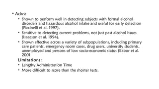 • Advs:
• Shown to perform well in detecting subjects with formal alcohol
disorders and hazardous alcohol intake and useful for early detection
(Piccinelli et al. 1997).
• Sensitive to detecting current problems, not just past alcohol issues
(Isaacson et al. 1994).
• Shown effective across a variety of subpopulations, including primary
care patients, emergency room cases, drug users, university students,
unemployed and persons of low socio-economic status (Babor et al.
2001
Limitations:
• Lengthy Administration Time
• More difficult to score than the shorter tests.
 