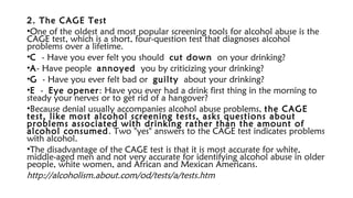 2. The CAGE Test
•One of the oldest and most popular screening tools for alcohol abuse is the
CAGE test, which is a short, four-question test that diagnoses alcohol
problems over a lifetime.
•C - Have you ever felt you should cut down on your drinking?
•A- Have people annoyed you by criticizing your drinking?
•G - Have you ever felt bad or guilty about your drinking?
•E - Eye opener: Have you ever had a drink first thing in the morning to
steady your nerves or to get rid of a hangover?
•Because denial usually accompanies alcohol abuse problems, the CAGE
test, like most alcohol screening tests, asks questions about
problems associated with drinking rather than the amount of
alcohol consumed. Two "yes" answers to the CAGE test indicates problems
with alcohol.
•The disadvantage of the CAGE test is that it is most accurate for white,
middle-aged men and not very accurate for identifying alcohol abuse in older
people, white women, and African and Mexican Americans.
http://alcoholism.about.com/od/tests/a/tests.htm
 